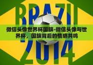 微信头像世界杯国旗-微信头像与世界杯，国旗背后的情感共鸣