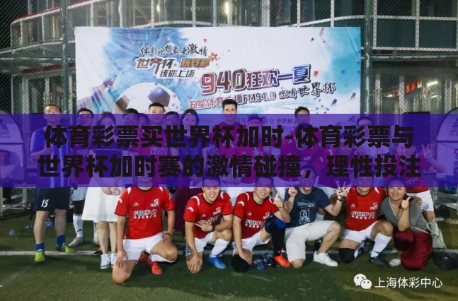 体育彩票买世界杯加时-体育彩票与世界杯加时赛的激情碰撞,理性投注的智慧与乐趣 体育彩票买世界杯加时-体育彩票与世界杯加时赛的激情碰撞,理性投注的智慧与乐趣