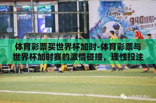 体育彩票买世界杯加时-体育彩票与世界杯加时赛的激情碰撞,理性投注的智慧之旅 体育彩票买世界杯加时-体育彩票与世界杯加时赛的激情碰撞,理性投注的智慧之旅