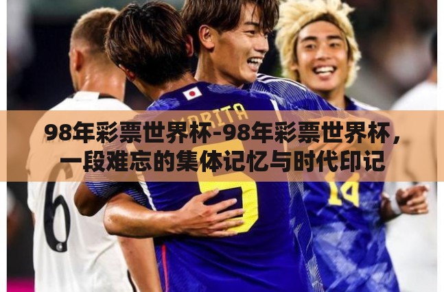 98年彩票世界杯-98年彩票世界杯,一段难忘的集体记忆与时代印记 98年彩票世界杯-98年彩票世界杯,一段难忘的集体记忆与时代印记