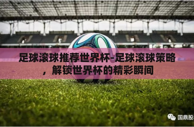 足球滚球推荐世界杯-足球滚球策略,解锁世界杯的精彩瞬间 足球滚球推荐世界杯-足球滚球策略,解锁世界杯的精彩瞬间