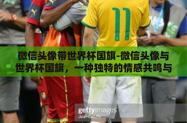 微信头像带世界杯国旗-微信头像与世界杯国旗,一种独特的情感共鸣与身份认同 微信头像带世界杯国旗-微信头像与世界杯国旗,一种独特的情感共鸣与身份认同